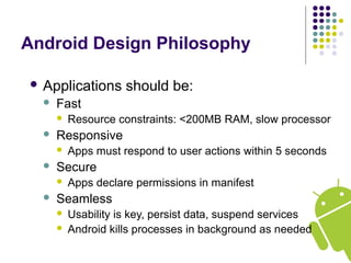 Android Design Philosophy
 Applications should be:
 Fast
 Resource constraints: <200MB RAM, slow processor
 Responsive
 Apps must respond to user actions within 5 seconds
 Secure
 Apps declare permissions in manifest
 Seamless
 Usability is key, persist data, suspend services
 Android kills processes in background as needed
 