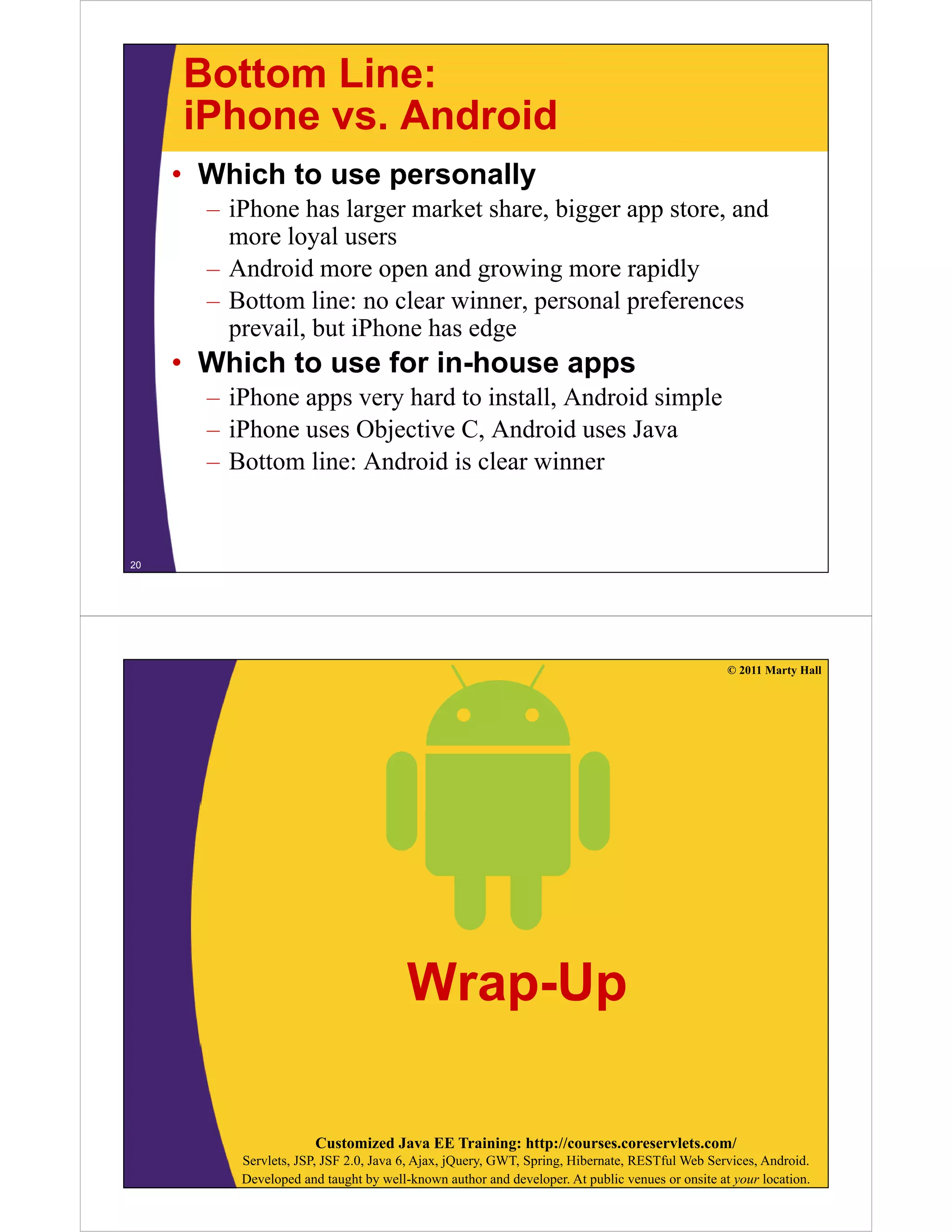 Bottom Line:
iPhone vs AndroidiPhone vs. Android
• Which to use personally
– iPhone has larger market share, bigger app store, and
more loyal users
– Android more open and growing more rapidly– Android more open and growing more rapidly
– Bottom line: no clear winner, personal preferences
prevail, but iPhone has edge
• Which to use for in-house apps
– iPhone apps very hard to install, Android simple
iPh Obj i C A d id J– iPhone uses Objective C, Android uses Java
– Bottom line: Android is clear winner
20
© 2011 Marty Hall
Wrap-Up
Customized Java EE Training: http://courses.coreservlets.com/
Servlets, JSP, JSF 2.0, Java 6, Ajax, jQuery, GWT, Spring, Hibernate, RESTful Web Services, Android.
Developed and taught by well-known author and developer. At public venues or onsite at your location.
 