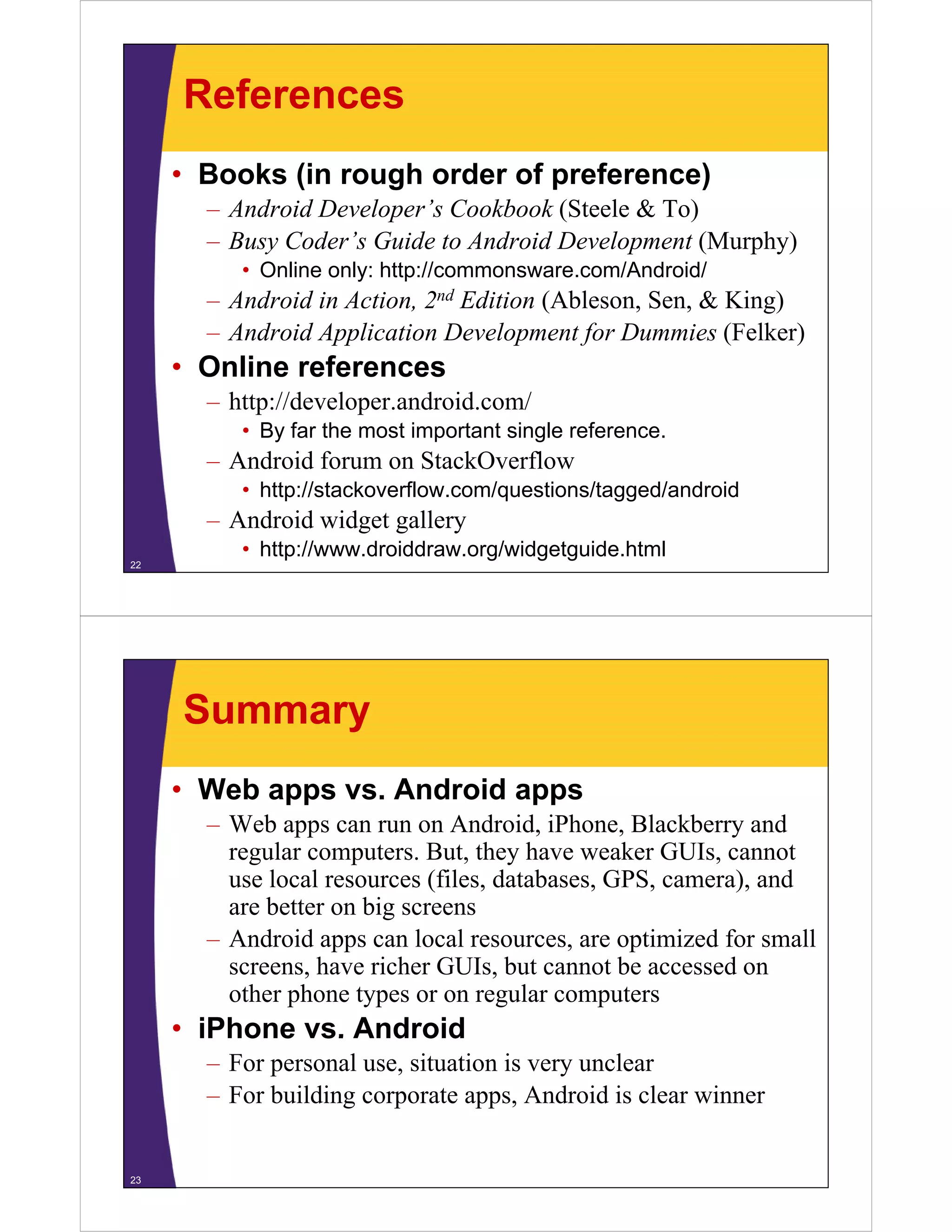 References
• Books (in rough order of preference)
– Android Developer’s Cookbook (Steele & To)
– Busy Coder’s Guide to Android Development (Murphy)
• Online only: http://commonsware com/Android/• Online only: http://commonsware.com/Android/
– Android in Action, 2nd Edition (Ableson, Sen, & King)
– Android Application Development for Dummies (Felker)
• Online references
– http://developer.android.com/
• By far the most important single reference.
– Android forum on StackOverflow
• http://stackoverflow.com/questions/tagged/androidttp //stac o e o co /quest o s/tagged/a d o d
– Android widget gallery
• http://www.droiddraw.org/widgetguide.html
22
Summary
• Web apps vs. Android apps
– Web apps can run on Android, iPhone, Blackberry and
regular computers. But, they have weaker GUIs, cannot
use local resources (files, databases, GPS, camera), anduse local resources (files, databases, GPS, camera), and
are better on big screens
– Android apps can local resources, are optimized for small
h i h GUI b t t b dscreens, have richer GUIs, but cannot be accessed on
other phone types or on regular computers
• iPhone vs. AndroidiPhone vs. Android
– For personal use, situation is very unclear
– For building corporate apps, Android is clear winner
23
 