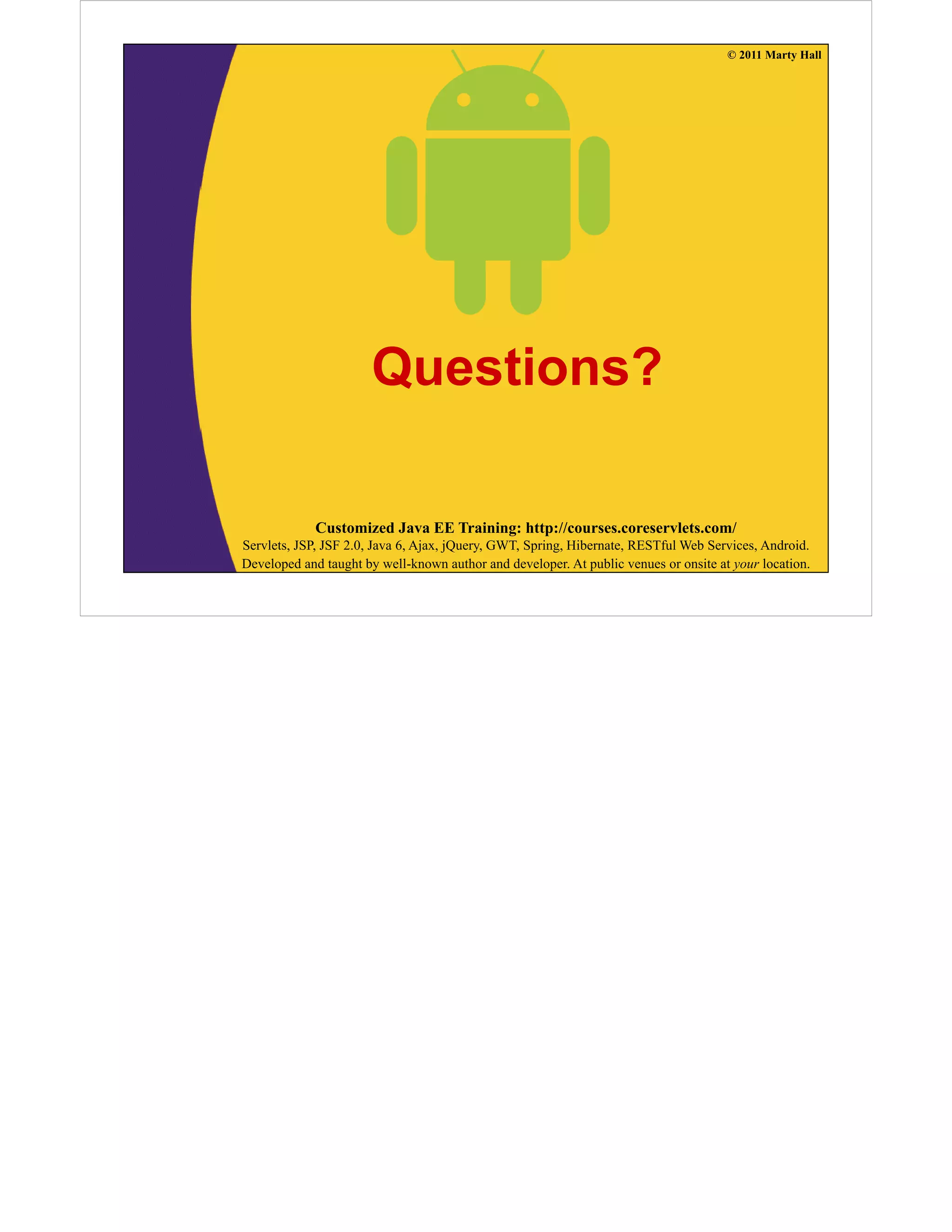 © 2011 Marty Hall
Questions?
Customized Java EE Training: http://courses.coreservlets.com/
Servlets, JSP, JSF 2.0, Java 6, Ajax, jQuery, GWT, Spring, Hibernate, RESTful Web Services, Android.
Developed and taught by well-known author and developer. At public venues or onsite at your location.
 