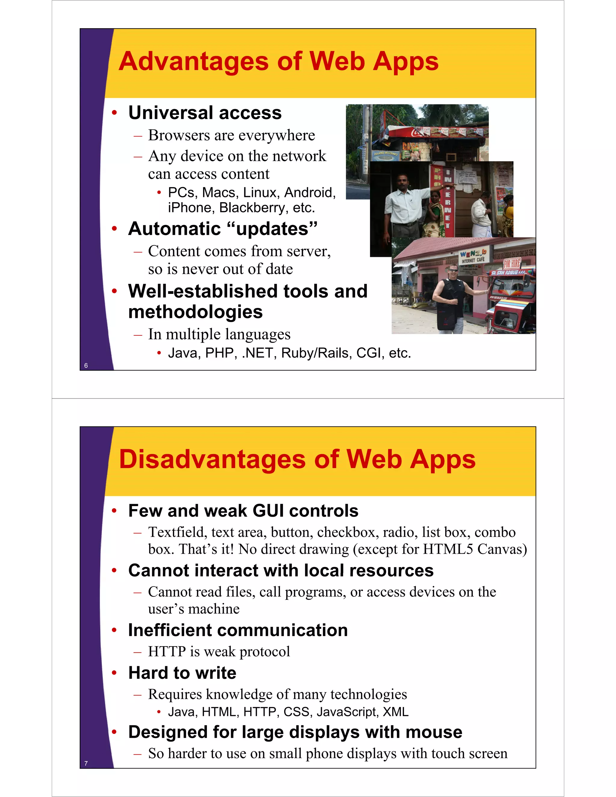 Advantages of Web Apps
• Universal access
– Browsers are everywhere
– Any device on the network
can access contentcan access content
• PCs, Macs, Linux, Android,
iPhone, Blackberry, etc.
A t ti “ d t ”• Automatic “updates”
– Content comes from server,
so is never out of dateso is never out of date
• Well-established tools and
methodologiesg
– In multiple languages
• Java, PHP, .NET, Ruby/Rails, CGI, etc.
6
Disadvantages of Web Apps
• Few and weak GUI controls
– Textfield, text area, button, checkbox, radio, list box, combo
box. That’s it! No direct drawing (except for HTML5 Canvas)
• Cannot interact with local resourcesCannot interact with local resources
– Cannot read files, call programs, or access devices on the
user’s machine
• Inefficient communication
– HTTP is weak protocol
• Hard to write• Hard to write
– Requires knowledge of many technologies
• Java, HTML, HTTP, CSS, JavaScript, XML
• Designed for large displays with mouse
– So harder to use on small phone displays with touch screen7
 