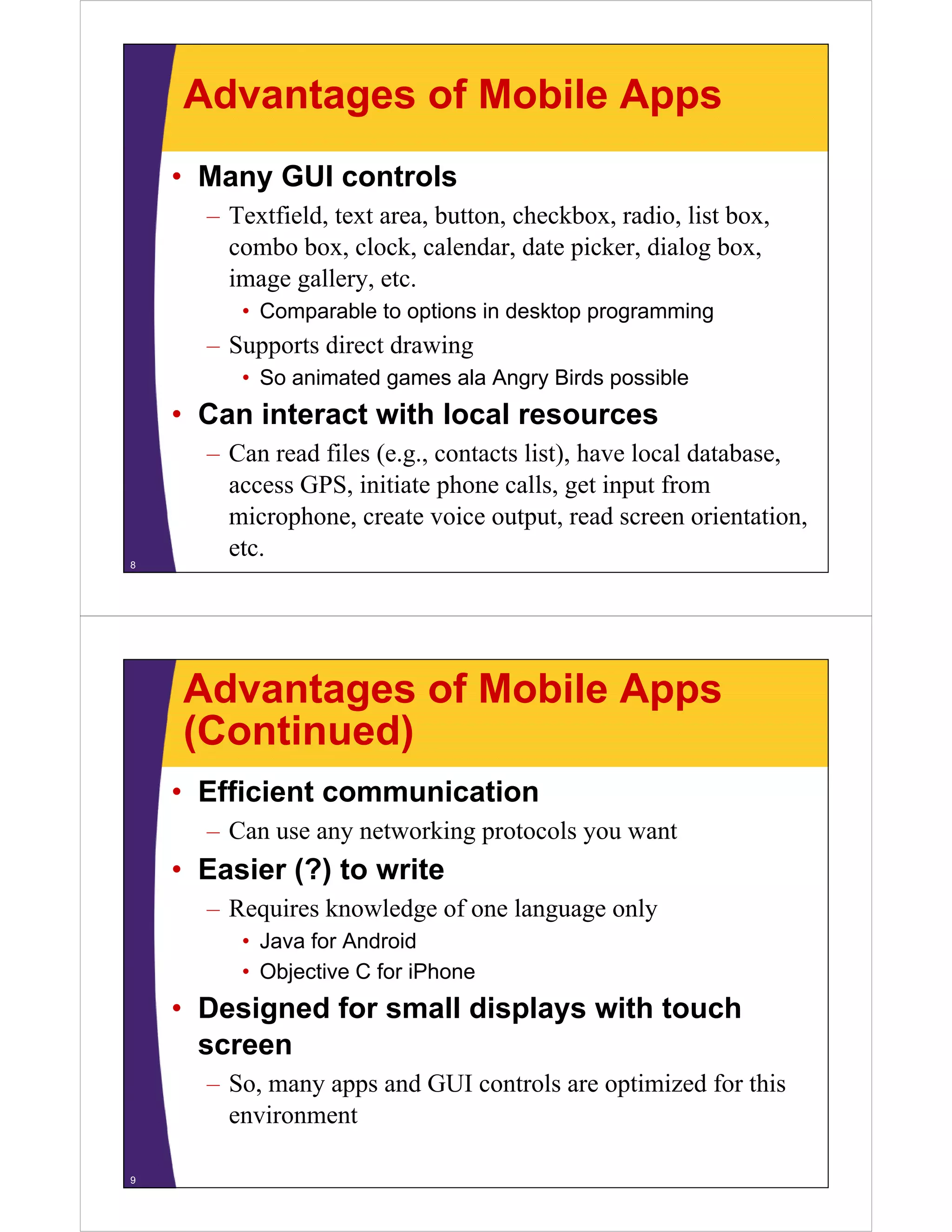 Advantages of Mobile Apps
• Many GUI controls
– Textfield, text area, button, checkbox, radio, list box,
combo box, clock, calendar, date picker, dialog box,
i llimage gallery, etc.
• Comparable to options in desktop programming
Supports direct drawing– Supports direct drawing
• So animated games ala Angry Birds possible
• Can interact with local resourcesCan interact with local resources
– Can read files (e.g., contacts list), have local database,
access GPS, initiate phone calls, get input from, p , g p
microphone, create voice output, read screen orientation,
etc.8
Advantages of Mobile Apps
(Continued)(Continued)
• Efficient communication
– Can use any networking protocols you want
• Easier (?) to write
– Requires knowledge of one language only
• Java for Android
• Objective C for iPhone
• Designed for small displays with touch
screen
– So, many apps and GUI controls are optimized for this
environmentenvironment
9
 