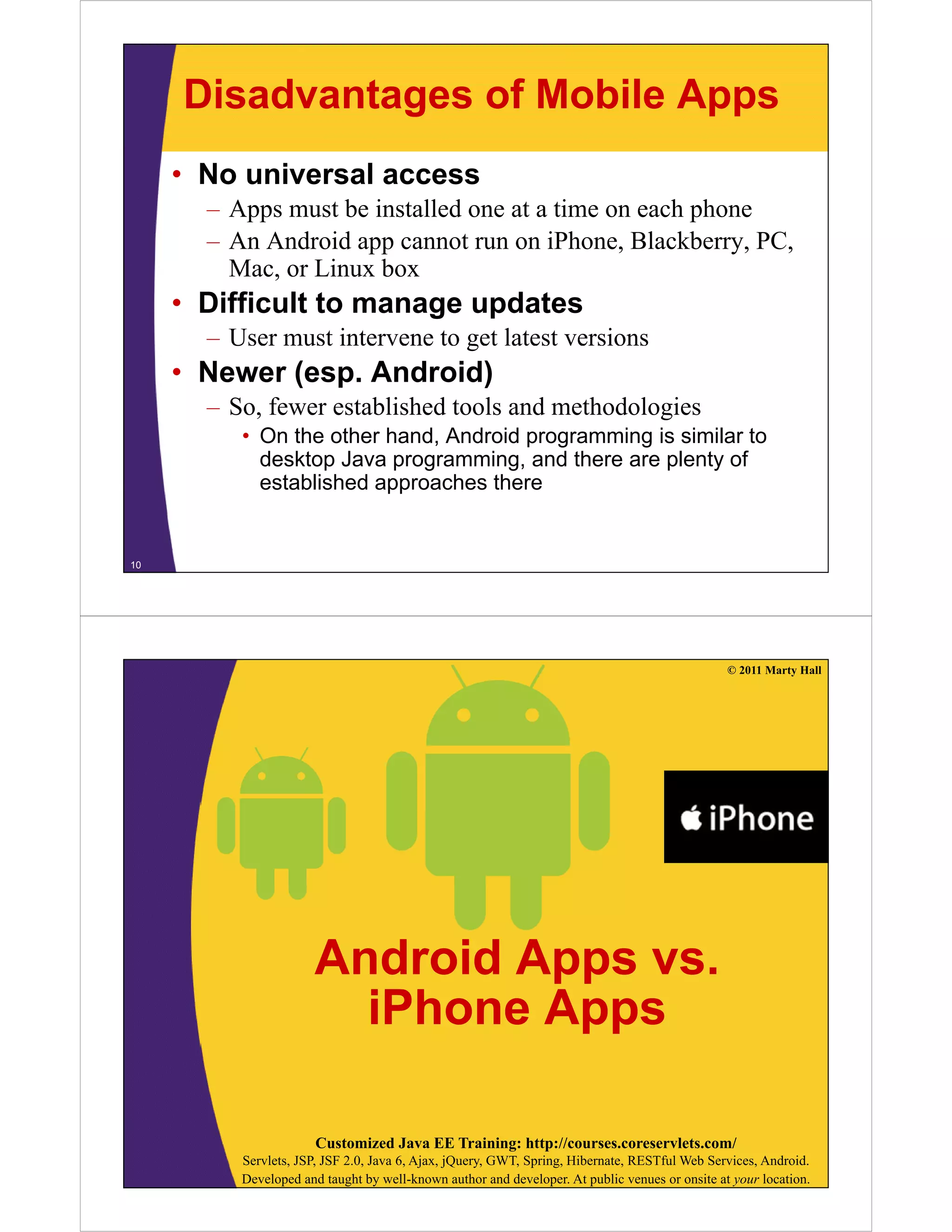 Disadvantages of Mobile Apps
• No universal access
– Apps must be installed one at a time on each phone
– An Android app cannot run on iPhone, Blackberry, PC,
Mac or Linux boxMac, or Linux box
• Difficult to manage updates
– User must intervene to get latest versionsU g
• Newer (esp. Android)
– So, fewer established tools and methodologies
• On the other hand, Android programming is similar to
desktop Java programming, and there are plenty of
established approaches there
10
© 2011 Marty Hall
Android Apps vsAndroid Apps vs.
iPhone Apps
Customized Java EE Training: http://courses.coreservlets.com/
Servlets, JSP, JSF 2.0, Java 6, Ajax, jQuery, GWT, Spring, Hibernate, RESTful Web Services, Android.
Developed and taught by well-known author and developer. At public venues or onsite at your location.
 