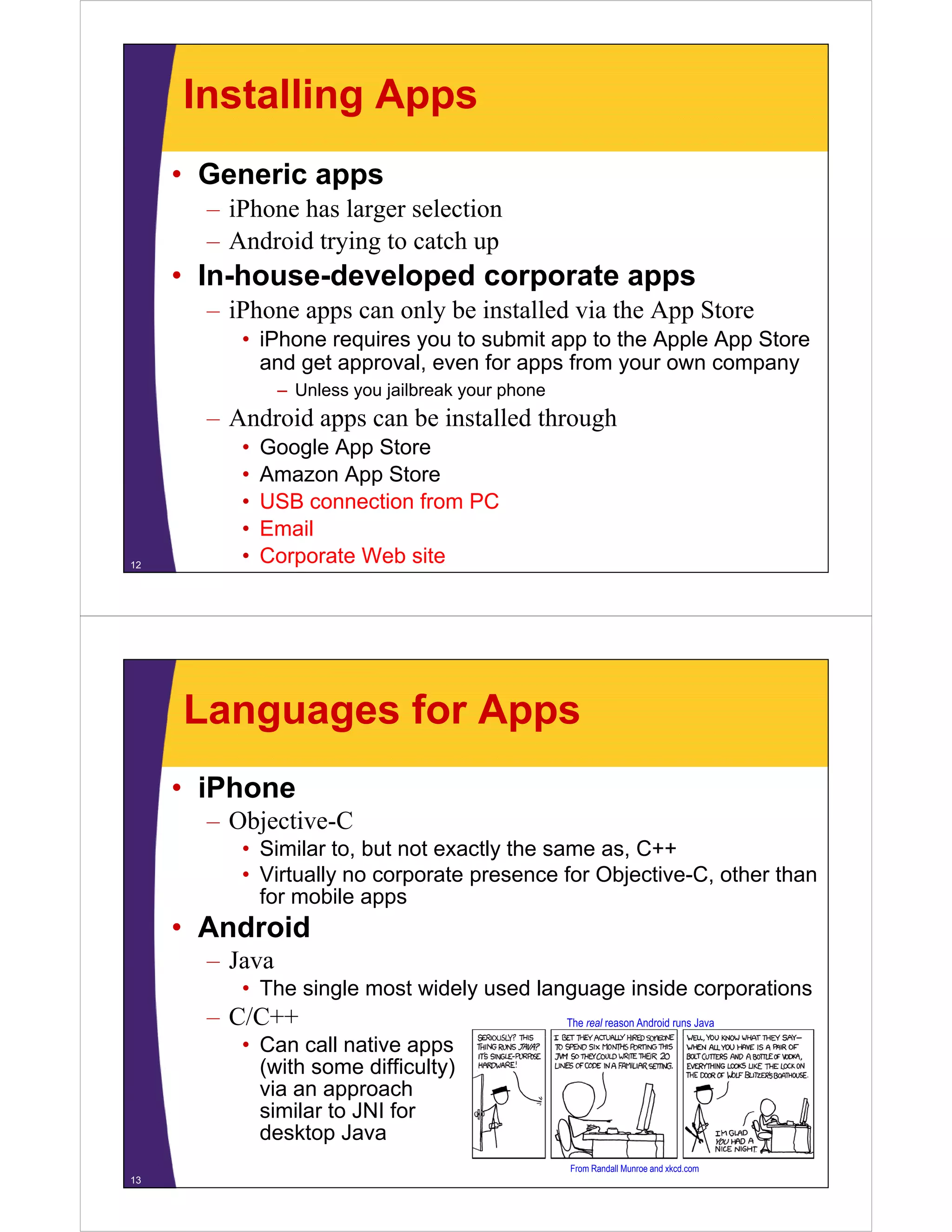 Installing Apps
• Generic apps
– iPhone has larger selection
– Android trying to catch up
In house developed corporate apps• In-house-developed corporate apps
– iPhone apps can only be installed via the App Store
• iPhone requires you to submit app to the Apple App StoreiPhone requires you to submit app to the Apple App Store
and get approval, even for apps from your own company
– Unless you jailbreak your phone
– Android apps can be installed throughAndroid apps can be installed through
• Google App Store
• Amazon App Store
USB ti f PC• USB connection from PC
• Email
• Corporate Web site12
Languages for Apps
• iPhone
– Objective-C
• Similar to, but not exactly the same as, C++
• Virtually no corporate presence for Objective-C, other thany p p j
for mobile apps
• Android
Java– Java
• The single most widely used language inside corporations
– C/C++
C ll ti
The real reason Android runs Java
• Can call native apps
(with some difficulty)
via an approach
similar to JNI forsimilar to JNI for
desktop Java
13
From Randall Munroe and xkcd.com
 