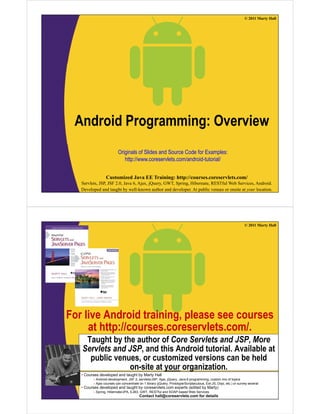 © 2011 Marty Hall
A d id P i O iAndroid Programming: Overview
Originals of Slides and Source Code for Examples:
http://www.coreservlets.com/android-tutorial/
Customized Java EE Training: http://courses.coreservlets.com/
Servlets, JSP, JSF 2.0, Java 6, Ajax, jQuery, GWT, Spring, Hibernate, RESTful Web Services, Android.
Developed and taught by well-known author and developer. At public venues or onsite at your location.
© 2011 Marty Hall
For live Android training, please see courses
t htt // l t /at http://courses.coreservlets.com/.
Taught by the author of Core Servlets and JSP, More
Servlets and JSP and this Android tutorial Available atServlets and JSP, and this Android tutorial. Available at
public venues, or customized versions can be held
on-site at your organization.
C d l d d t ht b M t H ll
Customized Java EE Training: http://courses.coreservlets.com/
Servlets, JSP, JSF 2.0, Java 6, Ajax, jQuery, GWT, Spring, Hibernate, RESTful Web Services, Android.
Developed and taught by well-known author and developer. At public venues or onsite at your location.
• Courses developed and taught by Marty Hall
– Android development, JSF 2, servlets/JSP, Ajax, jQuery, Java 6 programming, custom mix of topics
– Ajax courses can concentrate on 1 library (jQuery, Prototype/Scriptaculous, Ext-JS, Dojo, etc.) or survey several
• Courses developed and taught by coreservlets.com experts (edited by Marty)
– Spring, Hibernate/JPA, EJB3, GWT, RESTful and SOAP-based Web Services
Contact hall@coreservlets.com for details
 