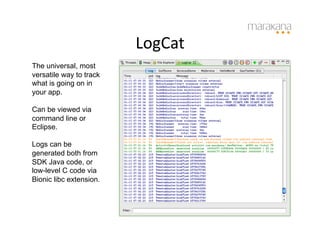 LogCat
                              	
  
The universal, most
versatile way to track
what is going on in
your app.

Can be viewed via
command line or
Eclipse.

Logs can be
generated both from
SDK Java code, or
low-level C code via
Bionic libc extension.
 