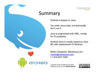 Summary	
  
     Android is based on Java.

     You write Java code, but technically
     don’t run it.

     Java is augmented with XML, mostly
     for UI purposes.

     Android Java is mostly based on Java
     SE with replacement UI libraries.


     Marko Gargenta, Marakana.com
     marko@marakana.com
     +1-415-647-7000


     Licensed under Creative Commons
     License (cc-by-nc-nd). Please Share!
 