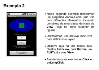 Exemplo 2
 Neste segundo exemplo mostramos
um programa Android com uma tela
com diferentes elementos, incluindo
um objeto de uma classe derivada de
View (veja na parte superior da
figura).
 Utilizaremos um arquivo main.xml
para definir este layout.
 Observe que na tela temos dois
objetos TextView, dois Button, um
EditText e uma View.
 Atenderemos os eventos onClick e
onLongClick.
 
