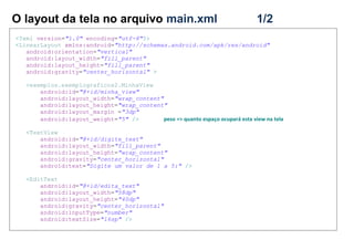 O layout da tela no arquivo main.xml 1/2
<?xml version="1.0" encoding="utf-8"?>
<LinearLayout xmlns:android="http://schemas.android.com/apk/res/android"
android:orientation="vertical"
android:layout_width="fill_parent"
android:layout_height="fill_parent"
android:gravity="center_horizontal" >
<exemplos.exemplograficos2.MinhaView
android:id="@+id/minha_view"
android:layout_width="wrap_content"
android:layout_height="wrap_content"
android:layout_margin ="3dp"
android:layout_weight="5" /> peso => quanto espaço ocupará esta view na tela
<TextView
android:id="@+id/digite_text"
android:layout_width="fill_parent"
android:layout_height="wrap_content"
android:gravity="center_horizontal"
android:text="Digite um valor de 1 a 5:" />
<EditText
android:id="@+id/edita_text"
android:layout_width="58dp"
android:layout_height="40dp"
android:gravity="center_horizontal"
android:inputType="number"
android:textSize="16sp" />
 