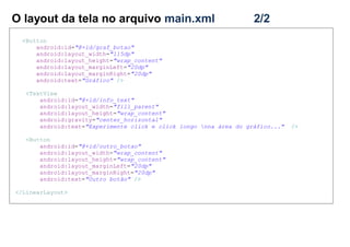O layout da tela no arquivo main.xml 2/2
<Button
android:id="@+id/graf_botao"
android:layout_width="115dp"
android:layout_height="wrap_content"
android:layout_marginLeft="20dp"
android:layout_marginRight="20dp"
android:text="Gráfico" />
<TextView
android:id="@+id/info_text"
android:layout_width="fill_parent"
android:layout_height="wrap_content"
android:gravity="center_horizontal"
android:text="Experimente click e click longo nna área do gráfico..." />
<Button
android:id="@+id/outro_botao"
android:layout_width="wrap_content"
android:layout_height="wrap_content"
android:layout_marginLeft="20dp"
android:layout_marginRight="20dp"
android:text="Outro botão" />
</LinearLayout>
 