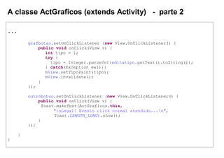 A classe ActGraficos (extends Activity) - parte 2
...
grafbotao.setOnClickListener (new View.OnClickListener() {
public void onClick(View v) {
int tipo = 1;
try {
tipo = Integer.parseInt(editatipo.getText().toString());
} catch(Exception ew1){}
mView.setTipoPaint(tipo);
mView.invalidate();
}
});
outrobotao.setOnClickListener (new View.OnClickListener() {
public void onClick(View v) {
Toast.makeText(ActGraficos.this,
"nLegal! Evento click normal atendido...n",
Toast.LENGTH_LONG).show();
}
});
}
}
 