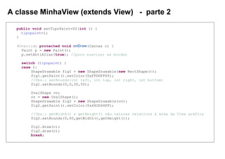A classe MinhaView (extends View) - parte 2
public void setTipoPaintv02(int i) {
tipopaint=i;
}
@Override protected void onDraw(Canvas c) {
Paint p = new Paint();
p.setAntiAlias(true); //para suavizar as bordas
switch (tipopaint) {
case 1:
ShapeDrawable fig1 = new ShapeDrawable(new RectShape());
fig1.getPaint().setColor(0xFFDDFF00);
//Obs.: setBounds(int left, int top, int right, int bottom)
fig1.setBounds(0,0,30,50);
OvalShape ov;
ov = new OvalShape();
ShapeDrawable fig2 = new ShapeDrawable(ov);
fig2.getPaint().setColor(0x44DD44FF);
//Obs.: getWidth() e getHeight() são valores relativos à área da View gráfica
fig2.setBounds(0,60,getWidth(),getHeight());
fig1.draw(c);
fig2.draw(c);
break;
 