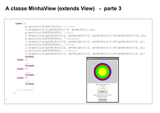 A classe MinhaView (extends View) - parte 3
case 2:
p.setColor(0xFFCCCCCC); //cinza
c.drawRect(3,3,getWidth()-6, getWidth(), p);
p.setColor(0xFF0000FF); //azul
c.drawCircle(getWidth()/2, getHeight()/2, getWidth()/2.6f-getWidth()/10, p);
p.setColor(0xFFFF0000); //vermelho
c.drawCircle(getWidth()/2, getHeight()/2, getWidth()/2.6f-getWidth()/8, p);
p.setColor(0xFF00FF00); //verde
c.drawCircle(getWidth()/2, getHeight()/2, getWidth()/2.6f-getWidth()/6, p);
p.setColor(0xFFFFFF00); //amarelo
c.drawCircle(getWidth()/2, getHeight()/2, getWidth()/2.6f-getWidth()/4, p);
break;
case 3:
...
break;
case 4:
...
break;
case 5:
...
break;
} //switch
}
}
 