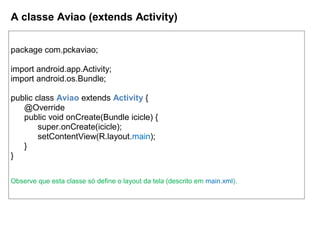 A classe Aviao (extends Activity)
package com.pckaviao;
import android.app.Activity;
import android.os.Bundle;
public class Aviao extends Activity {
@Override
public void onCreate(Bundle icicle) {
super.onCreate(icicle);
setContentView(R.layout.main);
}
}
Observe que esta classe só define o layout da tela (descrito em main.xml).
 