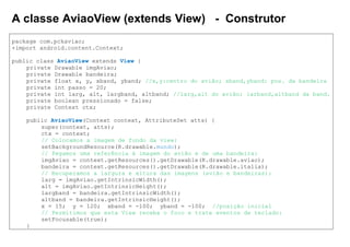 A classe AviaoView (extends View) - Construtor
package com.pckaviao;
+import android.content.Context;
public class AviaoView extends View {
private Drawable imgAviao;
private Drawable bandeira;
private float x, y, xband, yband; //x,y:centro do avião; xband,yband: pos. da bandeira
private int passo = 20;
private int larg, alt, largband, altband; //larg,alt do avião; larband,altband da band.
private boolean pressionado = false;
private Context ctx;
public AviaoView(Context context, AttributeSet atts) {
super(context, atts);
ctx = context;
// Colocamos a imagem de fundo da view:
setBackgroundResource(R.drawable.mundo);
// Pegamos uma referência à imagem do avião e de uma bandeira:
imgAviao = context.getResources().getDrawable(R.drawable.aviao);
bandeira = context.getResources().getDrawable(R.drawable.italia);
// Recuperamos a largura e altura das imagens (avião e bandeiras):
larg = imgAviao.getIntrinsicWidth();
alt = imgAviao.getIntrinsicHeight();
largband = bandeira.getIntrinsicWidth();
altband = bandeira.getIntrinsicHeight();
x = 15; y = 120; xband = -100; yband = -100; //posição inicial
// Permitimos que esta View receba o foco e trate eventos de teclado:
setFocusable(true);
}
 