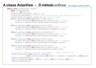 A classe AviaoView - O método onDraw (ver a lógica no próximo slide!)
public void onDraw(Canvas canvas) {
super.onDraw(canvas);
Paint p = new Paint();
canvas.drawCircle(xband, yband, 8, p);
p.setColor(0xFF00FF00); //usar p.setStyle(Style.STROKE); para apenas pintar a borda
canvas.drawCircle(xband, yband, 10, p); //círculo verde
if(Math.abs(xband/this.getWidth()-0.366)<=0.09
&& Math.abs(yband/this.getHeight()-0.861)<=0.09) { //Brasil
bandeira = getResources().getDrawable(R.drawable.brasil);
}
if(Math.abs(xband/this.getWidth()-0.742)<=0.03
&& Math.abs(yband/this.getHeight()-0.414)<=0.03) { //Itália
bandeira = getResources().getDrawable(R.drawable.italia);
}
if(Math.abs(xband/this.getWidth()-0.1598)<=0.03
&& Math.abs(yband/this.getHeight()-0.506)<=0.03) { //Cuba
bandeira = getResources().getDrawable(R.drawable.cuba);
}
if(Math.abs(xband/this.getWidth()-0.667)<=0.03
&& Math.abs(yband/this.getHeight()-0.434)<=0.03) { //Espanha
bandeira = getResources().getDrawable(R.drawable.espana);
}
if(Math.abs(xband/this.getWidth()-0.188)<=0.09
&& Math.abs(yband/this.getHeight()-0.406)<=0.09) { //USA
bandeira = getResources().getDrawable(R.drawable.usa);
}
//colocamos a bandeira na posição xband,yband e o avião na posição x,y:
bandeira.setBounds((int)(xband + largband/2),
(int)(yband-altband),(int)(xband + largband + largband/2), (int)yband);
bandeira.draw(canvas);
imgAviao.setBounds((int)x, (int)(y - alt), (int)(x + larg), (int)y );
imgAviao.draw(canvas);
}
 