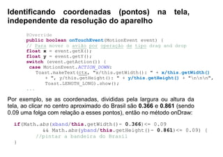 Identificando coordenadas (pontos) na tela,
independente da resolução do aparelho
@Override
public boolean onTouchEvent(MotionEvent event) {
// Para mover o avião por operação de tipo drag and drop
float x = event.getX();
float y = event.getY();
switch (event.getAction()) {
case MotionEvent.ACTION_DOWN:
Toast.makeText(ctx, "x/this.getWidth(): " + x/this.getWidth()
+ ", y/this.getHeight(): " + y/this.getHeight() + "nnn",
Toast.LENGTH_LONG).show();
...
Por exemplo, se as coordenadas, divididas pela largura ou altura da
tela, ao clicar no centro aproximado do Brasil são 0.366 e 0.861 (sendo
0.09 uma folga com relação a esses pontos), então no método onDraw:
if(Math.abs(xband/this.getWidth()- 0.366)<= 0.09
&& Math.abs(yband/this.getHeight()- 0.861)<= 0.09) {
//pintar a bandeira do Brasil
}
 