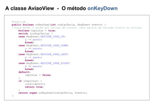 A classe AviaoView - O método onKeyDown
@Override
public boolean onKeyDown(int codigoTecla, KeyEvent evento) {
//Para mover o avião por teclas de cursor, caso exista um teclado físico ou virtual
boolean repintar = true;
switch (codigoTecla) {
case KeyEvent.KEYCODE_DPAD_UP:
y -= passo;
break;
case KeyEvent.KEYCODE_DPAD_DOWN:
y += passo;
break;
case KeyEvent.KEYCODE_DPAD_LEFT:
x -= passo;
break;
case KeyEvent.KEYCODE_DPAD_RIGHT:
x += passo;
break;
default:
repintar = false;
}
if (repintar) {
invalidate();
return true;
}
return super.onKeyDown(codigoTecla, evento);
}
 