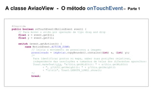 A classe AviaoView - O método onTouchEvent– Parte 1
@Override
public boolean onTouchEvent(MotionEvent event) {
// Para mover o avião por operação de tipo drag and drop
float x = event.getX();
float y = event.getY();
switch (event.getAction()) {
case MotionEvent.ACTION_DOWN:
// Inicia o movimento se pressionou a imagem:
pressionado = imgAviao.copyBounds().contains((int) x, (int) y);
/*
Para identificar pontos no mapa, saber suas posições relativas,
independente das resoluções e tamanhos de telas dos diferentes aparelhos:
Toast.makeText(ctx, "x/this.getWidth(): " + x/this.getWidth()
+ ", y/this.getHeight(): " + y/this.getHeight()
+ "nnn", Toast.LENGTH_LONG).show();
*/
break;
 