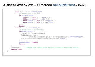 A classe AviaoView - O método onTouchEvent – Parte 2
case MotionEvent.ACTION_MOVE:
// Arrastamos o avião:
if (pressionado) {
this.x = (int) x - (larg / 2);
this.y = (int) y - (alt / 4);
this.xband = (int) x - largband/2;
this.yband = (int) y - 2*altband;
}
break;
case MotionEvent.ACTION_UP:
// Terminamos o movimento:
if(pressionado) {
Context ctx = getContext();
AudioManager som =
(AudioManager)ctx.getSystemService(Context.AUDIO_SERVICE);
som.playSoundEffect(SoundEffectConstants.CLICK);
}
pressionado = false;
break;
}
invalidate(); //lembre que chamar este método provocará executar onDraw
return true;
}
}
 