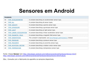 Sensores em Android
Constants
int TYPE_ACCELEROMETER A constant describing an accelerometer sensor type.
int TYPE_ALL A constant describing all sensor types.
int TYPE_GRAVITY A constant describing a gravity sensor type.
int TYPE_GYROSCOPE A constant describing a gyroscope sensor type
int TYPE_LIGHT A constant describing an light sensor type.
int TYPE_LINEAR_ACCELERATION A constant describing a linear acceleration sensor type.
int TYPE_MAGNETIC_FIELD A constant describing a magnetic field sensor type.
int TYPE_ORIENTATION This constant is deprecated. use SensorManager.getOrientation() instead.
int TYPE_PRESSURE A constant describing a pressure sensor type
int TYPE_PROXIMITY A constant describing an proximity sensor type.
int TYPE_ROTATION_VECTOR A constant describing a rotation vector sensor type.
int TYPE_TEMPERATURE A constant describing a temperature sensor type
Fonte: Classe Sensor (em http://developer.android.com/reference/android/hardware/Sensor.html)
http://developer.android.com/reference/android/hardware/SensorEvent.html#values
Obs.: Consulte com o fabricante do aparelho os sensores disponíveis.
 