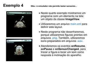 Exemplo 4 Obs.: o simulador não permite testar sensores...
 Neste quarto exemplo mostramos um
programa com um elemento na tela:
um objeto da classe ImageView.
 Utilizaremos um arquivo main.xml para
definir este layout.
 Neste programa não desenharemos,
porque utilizaremos figuras prontas em
arquivos .png. Também, utilizaremos
sons preparados em arquivos .wav.
 Atenderemos os eventos onResume,
onPause e onSensorChanged, para
trocar a figura e tocar um som como
resposta à inclinação do aparelho.
 