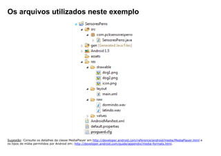 Os arquivos utilizados neste exemplo
Sugestão: Consulte os detalhes da classe MediaPlayer em http://developer.android.com/reference/android/media/MediaPlayer.html e
os tipos de mídia permitidos por Android em: http://developer.android.com/guide/appendix/media-formats.html.
 