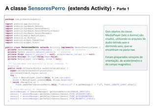 A classe SensoresPerro (extends Activity) - Parte 1
package com.pcksensoresperro;
import android.app.Activity;
import android.hardware.Sensor;
import android.hardware.SensorEvent;
import android.hardware.SensorEventListener;
import android.hardware.SensorManager;
import android.media.MediaPlayer;
import android.os.Bundle;
import android.widget.ImageView;
import android.widget.Toast;
public class SensoresPerro extends Activity implements SensorEventListener {
private SensorManager sensorManager; //manipulador de sensores
private Sensor sensor1,sensor2,sensor3; //sensores
private float magnetic_values[] = null, accelerometer_values [] = null;
private boolean deitado=false,empe=false;
private MediaPlayer late=null, dorme = null;
/** Called when the activity is first created. */
@Override
public void onCreate(Bundle savedInstanceState) {
super.onCreate(savedInstanceState);
setContentView(R.layout.main);
try {
late = MediaPlayer.create(this, R.raw.latindo);
dorme = MediaPlayer.create(this, R.raw.dormindo);
} catch (Exception e) {
Toast.makeText(SensoresPerro.this, "nErro:n" + e.getMessage() + "n", Toast.LENGTH_LONG).show();
}
// Para manipular os sensores:
sensorManager = (SensorManager) getSystemService(SENSOR_SERVICE);
sensor1 = sensorManager.getDefaultSensor(Sensor.TYPE_ORIENTATION);
sensor2 = sensorManager.getDefaultSensor(Sensor.TYPE_ACCELEROMETER);
sensor3 = sensorManager.getDefaultSensor(Sensor.TYPE_MAGNETIC_FIELD);
}
Dois objetos da classe
MediaPlayer (late e dorme) são
criados, utilizando os arquivos de
áudio latindo.wav e
dormindo.wav, que se
encontram na pasta raw.
Foram preparados sensores de
orientação, de acelerómetro e
de campo magnético.
 