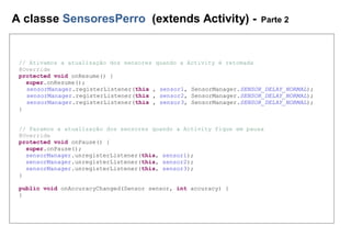 A classe SensoresPerro (extends Activity) - Parte 2
// Ativamos a atualização dos sensores quando a Activity é retomada
@Override
protected void onResume() {
super.onResume();
sensorManager.registerListener(this , sensor1, SensorManager.SENSOR_DELAY_NORMAL);
sensorManager.registerListener(this , sensor2, SensorManager.SENSOR_DELAY_NORMAL);
sensorManager.registerListener(this , sensor3, SensorManager.SENSOR_DELAY_NORMAL);
}
// Paramos a atualização dos sensores quando a Activity fique em pausa
@Override
protected void onPause() {
super.onPause();
sensorManager.unregisterListener(this, sensor1);
sensorManager.unregisterListener(this, sensor2);
sensorManager.unregisterListener(this, sensor3);
}
public void onAccuracyChanged(Sensor sensor, int accuracy) {
}
 