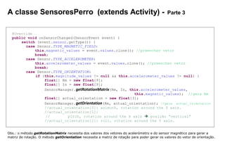 A classe SensoresPerro (extends Activity) - Parte 3
@Override
public void onSensorChanged(SensorEvent event) {
switch (event.sensor.getType()) {
case Sensor.TYPE_MAGNETIC_FIELD:
this.magnetic_values = event.values.clone(); //preencher vetor
break;
case Sensor.TYPE_ACCELEROMETER:
this.accelerometer_values = event.values.clone(); //preencher vetor
break;
case Sensor.TYPE_ORIENTATION:
if (this.magnitude_values != null && this.accelerometer_values != null) {
float[] Rm = new float[9];
float[] In = new float[9];
SensorManager.getRotationMatrix(Rm, In, this.accelerometer_values,
this.magnetic_values); //gera Rm
float[] actual_orientation = new float[3];
SensorManager.getOrientation(Rm, actual_orientation); //gera actual_orientation
//actual_orientation[0]: azimuth, rotation around the Z axis.
//actual_orientation[1]:
// pitch, rotation around the X axis  posição “vertical”
//actual_orientation[2]: roll, rotation around the Y axis.
Obs.: o método getRotationMatrix necessita dos valores dos vetores do acelerómetro e do sensor magnético para gerar a
matriz de rotação. O método getOrientation necessita a matriz de rotação para poder gerar os valores do vetor de orientação.
 