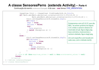 A classe SensoresPerro (extends Activity) - Parte 4
Continuação do evento onSensorChanged e do caso case Sensor.TYPE_ORIENTATION:
ImageView foto1 = (ImageView) findViewById(R.id.foto1);
if( Math.abs(Math.abs(actual_orientation[1])-1.57)<=0.35 ||
Math.abs(Math.abs(actual_orientation[2])-1.57)<=0.40 ) {
foto1.setImageResource(R.drawable.dog1);
if(!empe) {
empe = true;
deitado = false;
try{
late.start();
} catch (Exception e) {}
}
}
else {
foto1.setImageResource(R.drawable.dog2);
if(!deitado) {
deitado = true;
empe = false;
try{
dorme.start();
} catch (Exception e) {}
}
}
} //fim do if (this.magnitude_values != null && this.accelerometer_values != null)
break;
}//switch
} //método onSensorChanged
} // classe SensoresPerro
Comparamos com π/2 (1.57, que são
90º). Se estiver próximo do ângulo
1.57, então o cachorro deverá ser
mostrado em pé, figura dog1.png.
Caso contrário, mostraremos o
cachorro deitado, figura dog2.png.
Um som específico será tocado em
cada caso, com o método start().
 