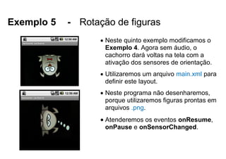 Exemplo 5 - Rotação de figuras
 Neste quinto exemplo modificamos o
Exemplo 4. Agora sem áudio, o
cachorro dará voltas na tela com a
ativação dos sensores de orientação.
 Utilizaremos um arquivo main.xml para
definir este layout.
 Neste programa não desenharemos,
porque utilizaremos figuras prontas em
arquivos .png.
 Atenderemos os eventos onResume,
onPause e onSensorChanged.
 