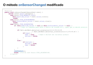 O método onSensorChanged modificado
@Override
public void onSensorChanged(SensorEvent event) {
switch (event.sensor.getType()) {
case Sensor.TYPE_MAGNETIC_FIELD:
this.magnitude_values = event.values.clone();
break;
case Sensor.TYPE_ACCELEROMETER:
this.accelerometer_values = event.values.clone();
break;
case Sensor.TYPE_ORIENTATION:
if (this.magnitude_values != null && this.accelerometer_values != null) {
... //aqui os comandos para obter a matriz de rotação etc., igual que no método anterior
if( Math.abs(Math.abs(actual_orientation[1])-1.57)<=0.35
|| Math.abs(Math.abs(actual_orientation[2])-1.57)<=0.40 ) {
if(!empe) {
empe = true; //empe e deitado são variáveis globais
deitado = false;
}
}
else {
if(!deitado) {
deitado = true;
empe = false;
}
}
}
rodarCachorro();
break; //fim do case Sensor.TYPE_ORIENTATION:
}//switch
}
 