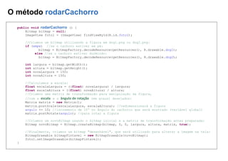 O método rodarCachorro
public void rodarCachorro () {
Bitmap bitmap = null;
ImageView foto1 = (ImageView) findViewById(R.id.foto1);
//Criamos um bitmap utilizando a figura em dog1.png ou dog2.png:
if (empe) //se o cachoro estiver em pé:
bitmap = BitmapFactory.decodeResource(getResources(), R.drawable.dog1);
else //se o cachoro estiver durmindo:
bitmap = BitmapFactory.decodeResource(getResources(), R.drawable.dog2);
int largura = bitmap.getWidth();
int altura = bitmap.getHeight();
int novaLargura = 150;
int novaAltura = 150;
//Calculamos a escala:
float escalaLargura = ((float) novaLargura) / largura;
float escalaAltura = ((float) novaAltura) / altura;
//Criamos uma matriz de transformação para manipulação da figura,
//com a escala e o ângulo de rotação (em graus) desejados:
Matrix matrix = new Matrix();
matrix.postScale(escalaLargura, escalaAltura); //redimensionará a figura
angulo += 10; //incremento de 10º no ângulo do cachorro que será mostrado (variável global)
matrix.postRotate(angulo); //para rotar a figura
//Criamos um novoBitmap usando o bitmap inicial e a matriz de transformação antes preparada:
Bitmap novoBitmap = Bitmap.createBitmap(bitmap, 0, 0, largura, altura, matrix, true);
//Finalmente, criamos um bitmap "desenhável", que será utilizado para alterar a imagem na tela:
BitmapDrawable bitmapPintavel = new BitmapDrawable(novoBitmap);
foto1.setImageDrawable(bitmapPintavel);
}
 