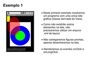 Exemplo 1
 Neste primeiro exemplo mostramos
um programa com uma única tela
gráfica (classe derivada de View).
 Como não existirão outros
elementos na tela, não
precisaremos utilizar um arquivo
.xml de layout.
 Não carregaremos figuras prontas,
apenas desenharemos na tela.
 Atenderemos os eventos onClick e
onLongClick.
 