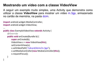 Mostrando um vídeo com a classe VideoView
A seguir um exemplo muito simples, uma Activity que demonstra como
utilizar a classe VideoView para mostrar um vídeo m.3gp, armazenado
no cartão de memória, na pasta dcim.
import android.widget.MediaController;
import android.widget.VideoView;
...
public class ExemploVideoView extends Activity {
@Override
public void onCreate(Bundle b) {
super.onCreate(b);
VideoView v = new VideoView(this);
setContentView(v);
v.setVideoPath("/sdcard/dcim/m.3gp");
v.setMediaController(new MediaController(this));
v.requestFocus();
}
}
 