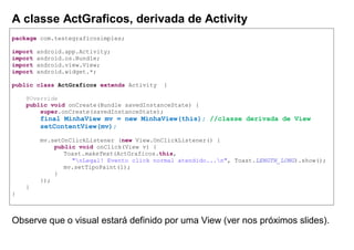 A classe ActGraficos, derivada de Activity
package com.testegraficosimples;
import android.app.Activity;
import android.os.Bundle;
import android.view.View;
import android.widget.*;
public class ActGraficos extends Activity {
@Override
public void onCreate(Bundle savedInstanceState) {
super.onCreate(savedInstanceState);
final MinhaView mv = new MinhaView(this); //classe derivada de View
setContentView(mv);
mv.setOnClickListener (new View.OnClickListener() {
public void onClick(View v) {
Toast.makeText(ActGraficos.this,
"nLegal! Evento click normal atendido...n", Toast.LENGTH_LONG).show();
mv.setTipoPaint(1);
}
});
}
}
Observe que o visual estará definido por uma View (ver nos próximos slides).
 