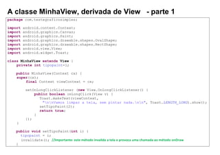A classe MinhaView, derivada de View - parte 1
package com.testegraficosimples;
import android.content.Context;
import android.graphics.Canvas;
import android.graphics.Paint;
import android.graphics.drawable.shapes.OvalShape;
import android.graphics.drawable.shapes.RectShape;
import android.view.View;
import android.widget.Toast;
class MinhaView extends View {
private int tipopaint=1;
public MinhaView(Context cx) {
super(cx);
final Context viewContext = cx;
setOnLongClickListener (new View.OnLongClickListener() {
public boolean onLongClick(View v) {
Toast.makeText(viewContext,
"nnVamos limpar a tela, sem pintar nada.nn", Toast.LENGTH_LONG).show();
setTipoPaint(2);
return true;
}
});
}
public void setTipoPaint(int i) {
tipopaint = i;
invalidate(); //Importante: este método invalida a tela e provoca uma chamada ao método onDraw
}
 