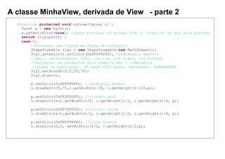 A classe MinhaView, derivada de View - parte 2
@Override protected void onDraw(Canvas c) {
Paint p = new Paint();
p.setAntiAlias(true); //para suavizar as bordas (não o interior) do que será pintado
switch (tipopaint) {
case 1:
//Pintamos uma figura em forma de retângulo
ShapeDrawable fig1 = new ShapeDrawable(new RectShape());
fig1.getPaint().setColor(0xFFFFFF00); //retângulo amarelo
//Obs.: setBounds(int left, int top, int right, int bottom)
//setColor: os primeiros dois números são o componente
//alpha (a opacidade). FF será 100% opaco. Resumindo: 0xAARRGGBB
fig1.setBounds(0,0,35,70);
fig1.draw(c);
p.setColor(0xFFFFFFFF); //retângulo branco
c.drawRect(35,75,c.getWidth()-30, c.getHeight()-110,p);
p.setColor(0xFF0000FF); //círculo azul
c.drawCircle(c.getWidth()/2, c.getHeight()/2, c.getHeight()/4, p);
p.setColor(0xFF00FF00); //círculo verde
c.drawCircle(c.getWidth()/2, c.getHeight()/2, c.getHeight()/8, p);
p.setColor(0xFFFFFFFF); //linha branca
c.drawLine(0,0, getWidth()()/2, c.getHeight()/2,p);
 