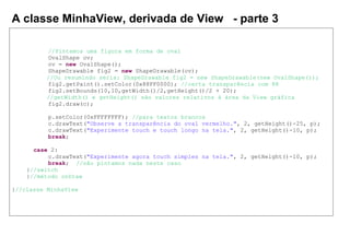A classe MinhaView, derivada de View - parte 3
//Pintamos uma figura em forma de oval
OvalShape ov;
ov = new OvalShape();
ShapeDrawable fig2 = new ShapeDrawable(ov);
//Ou resumindo seria: ShapeDrawable fig2 = new ShapeDrawable(new OvalShape());
fig2.getPaint().setColor(0x88FF0000); //certa transparência com 88
fig2.setBounds(10,10,getWidth()/2,getHeight()/2 + 20);
//getWidth() e getHeight() são valores relativos à área da View gráfica
fig2.draw(c);
p.setColor(0xFFFFFFFF); //para textos brancos
c.drawText("Observe a transparência do oval vermelho.", 2, getHeight()-25, p);
c.drawText("Experimente touch e touch longo na tela.", 2, getHeight()-10, p);
break;
case 2:
c.drawText("Experimente agora touch simples na tela.", 2, getHeight()-10, p);
break; //não pintamos nada neste caso
}//switch
}//método onDraw
}//classe MinhaView
 