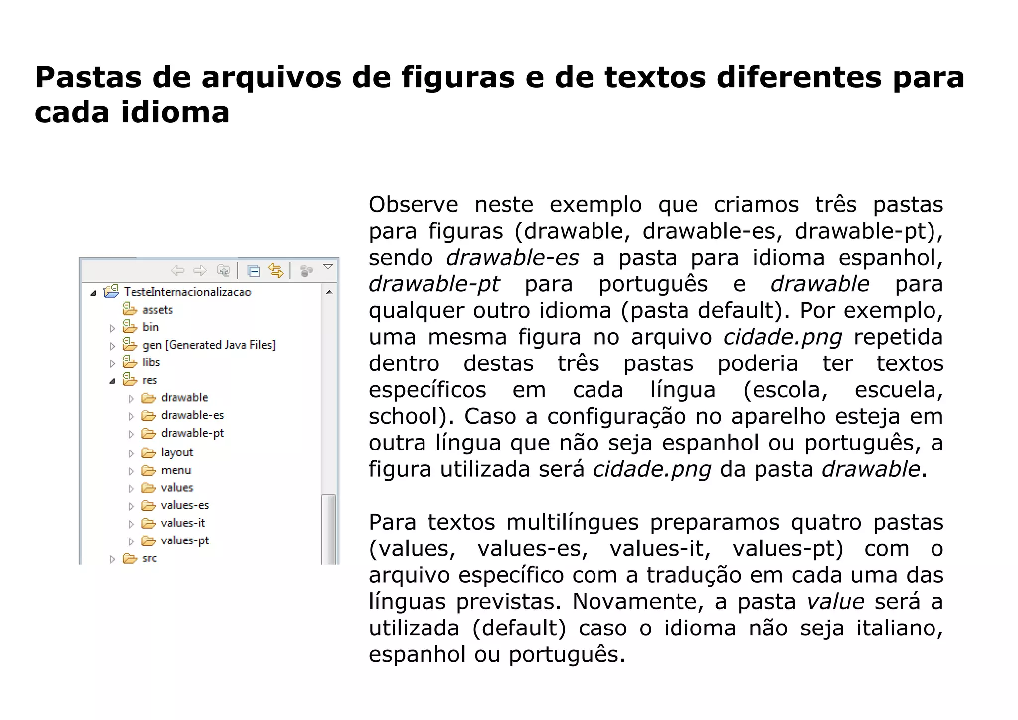 Pastas de arquivos de figuras e de textos diferentes para
cada idioma
Observe neste exemplo que criamos três pastas
para figuras (drawable, drawable-es, drawable-pt),
sendo drawable-es a pasta para idioma espanhol,
drawable-pt para português e drawable para
qualquer outro idioma (pasta default). Por exemplo,
uma mesma figura no arquivo cidade.png repetida
dentro destas três pastas poderia ter textos
específicos em cada língua (escola, escuela,
school). Caso a configuração no aparelho esteja em
outra língua que não seja espanhol ou português, a
figura utilizada será cidade.png da pasta drawable.
Para textos multilíngues preparamos quatro pastas
(values, values-es, values-it, values-pt) com o
arquivo específico com a tradução em cada uma das
línguas previstas. Novamente, a pasta value será a
utilizada (default) caso o idioma não seja italiano,
espanhol ou português.
 