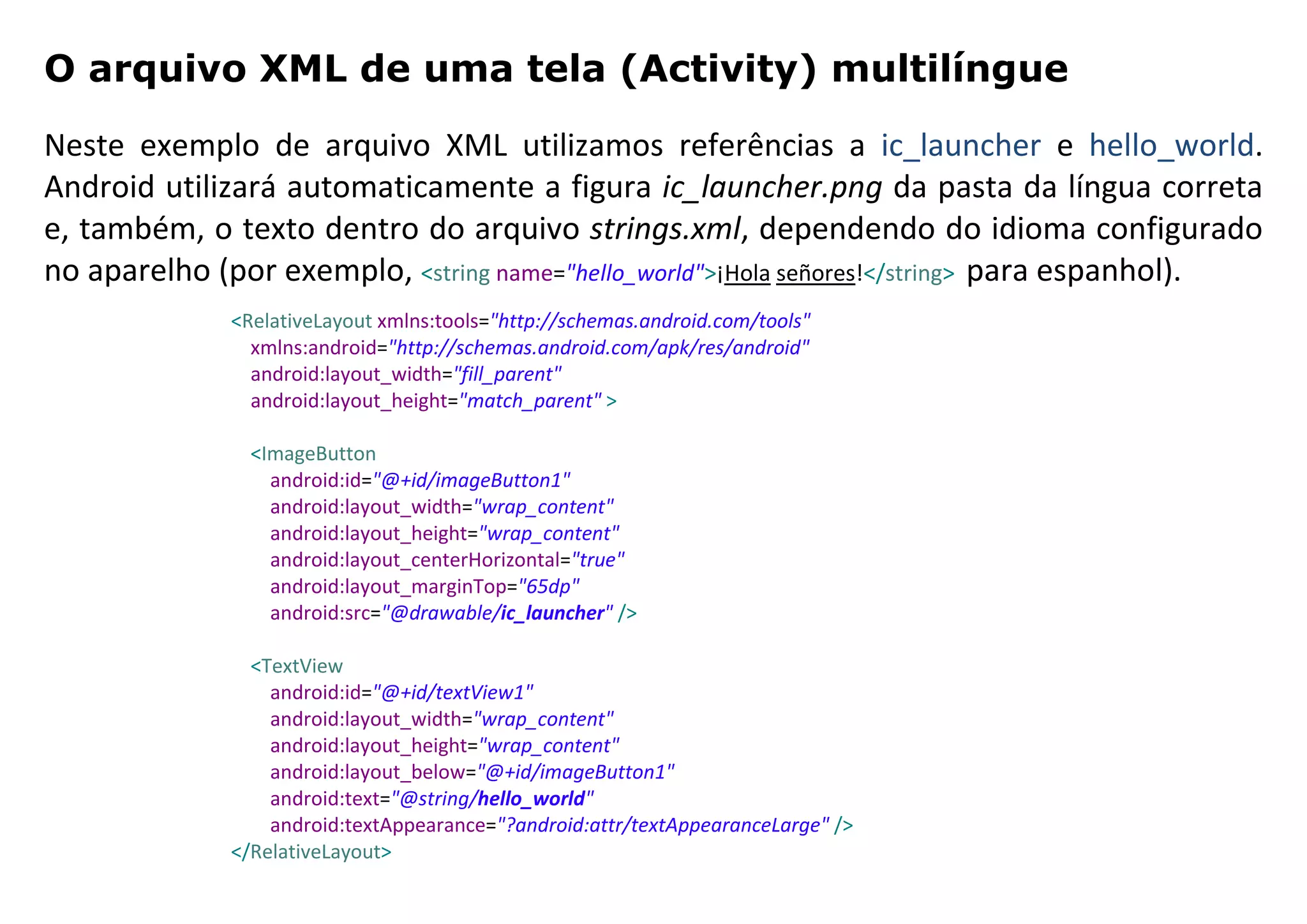 O arquivo XML de uma tela (Activity) multilíngue
Neste exemplo de arquivo XML utilizamos referências a ic_launcher e hello_world.
Android utilizará automaticamente a figura ic_launcher.png da pasta da língua correta
e, também, o texto dentro do arquivo strings.xml, dependendo do idioma configurado
no aparelho (por exemplo, <string name="hello_world">¡Hola señores!</string> para espanhol).
<RelativeLayout xmlns:tools="http://schemas.android.com/tools"
xmlns:android="http://schemas.android.com/apk/res/android"
android:layout_width="fill_parent"
android:layout_height="match_parent" >
<ImageButton
android:id="@+id/imageButton1"
android:layout_width="wrap_content"
android:layout_height="wrap_content"
android:layout_centerHorizontal="true"
android:layout_marginTop="65dp"
android:src="@drawable/ic_launcher" />
<TextView
android:id="@+id/textView1"
android:layout_width="wrap_content"
android:layout_height="wrap_content"
android:layout_below="@+id/imageButton1"
android:text="@string/hello_world"
android:textAppearance="?android:attr/textAppearanceLarge" />
</RelativeLayout>
 