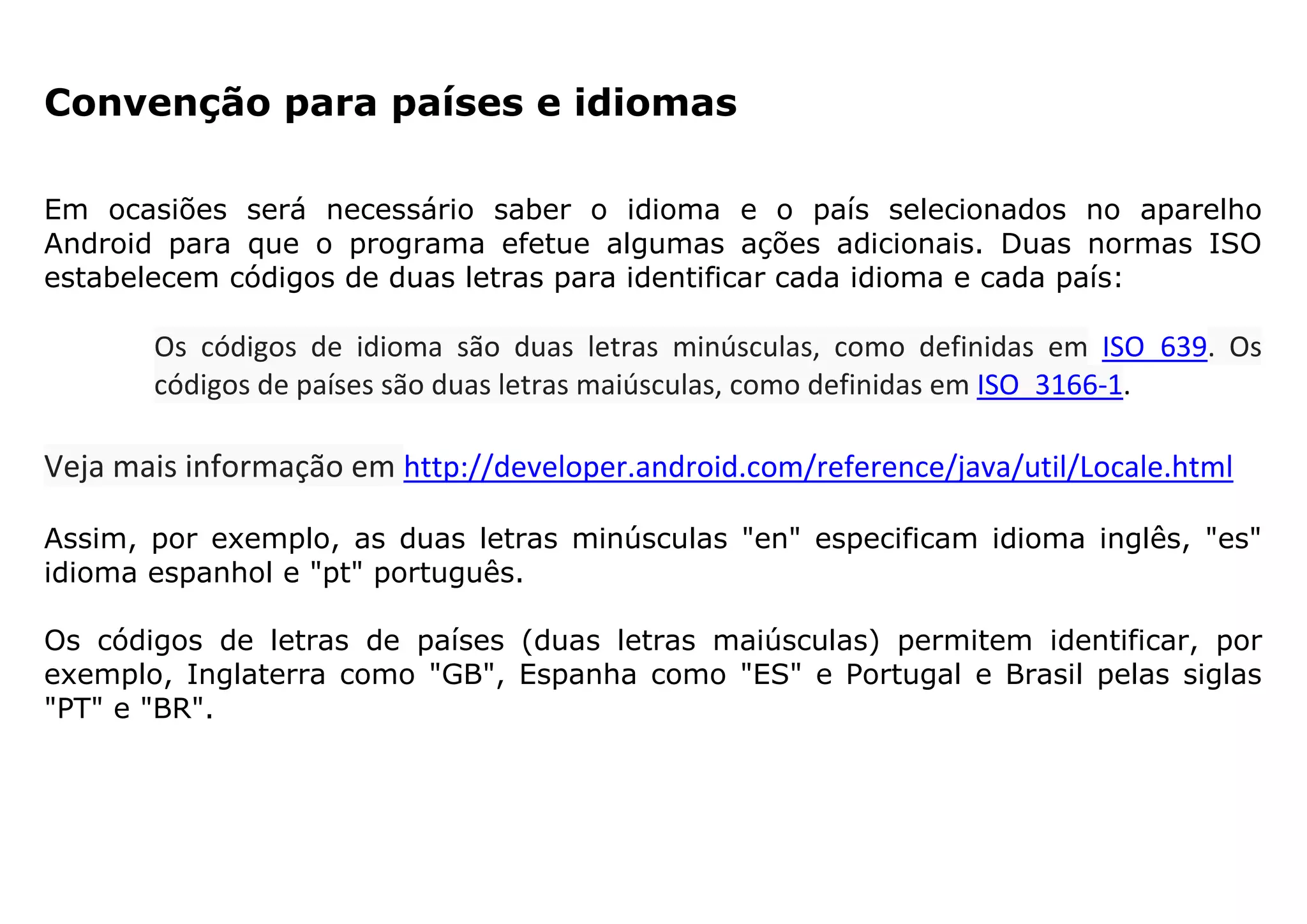 Convenção para países e idiomas
Em ocasiões será necessário saber o idioma e o país selecionados no aparelho
Android para que o programa efetue algumas ações adicionais. Duas normas ISO
estabelecem códigos de duas letras para identificar cada idioma e cada país:
Os códigos de idioma são duas letras minúsculas, como definidas em ISO_639. Os
códigos de países são duas letras maiúsculas, como definidas em ISO_3166-1.
Veja mais informação em http://developer.android.com/reference/java/util/Locale.html
Assim, por exemplo, as duas letras minúsculas "en" especificam idioma inglês, "es"
idioma espanhol e "pt" português.
Os códigos de letras de países (duas letras maiúsculas) permitem identificar, por
exemplo, Inglaterra como "GB", Espanha como "ES" e Portugal e Brasil pelas siglas
"PT" e "BR".
 