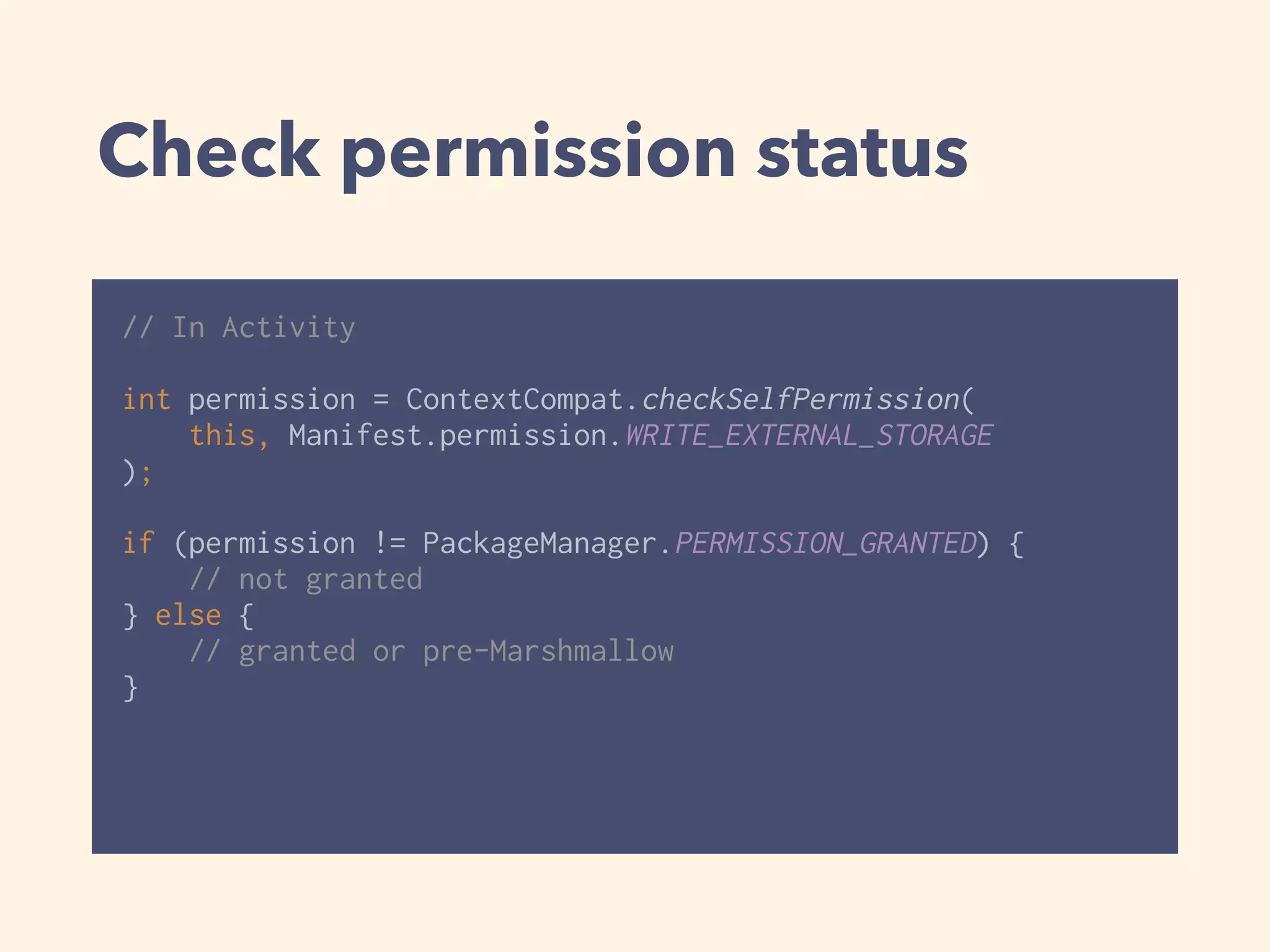 Check permission status
// In Activity
 
int permission = ContextCompat.checkSelfPermission(
this, Manifest.permission.WRITE_EXTERNAL_STORAGE
); 
if (permission != PackageManager.PERMISSION_GRANTED) { 
// not granted 
} else { 
// granted or pre-Marshmallow 
}
 