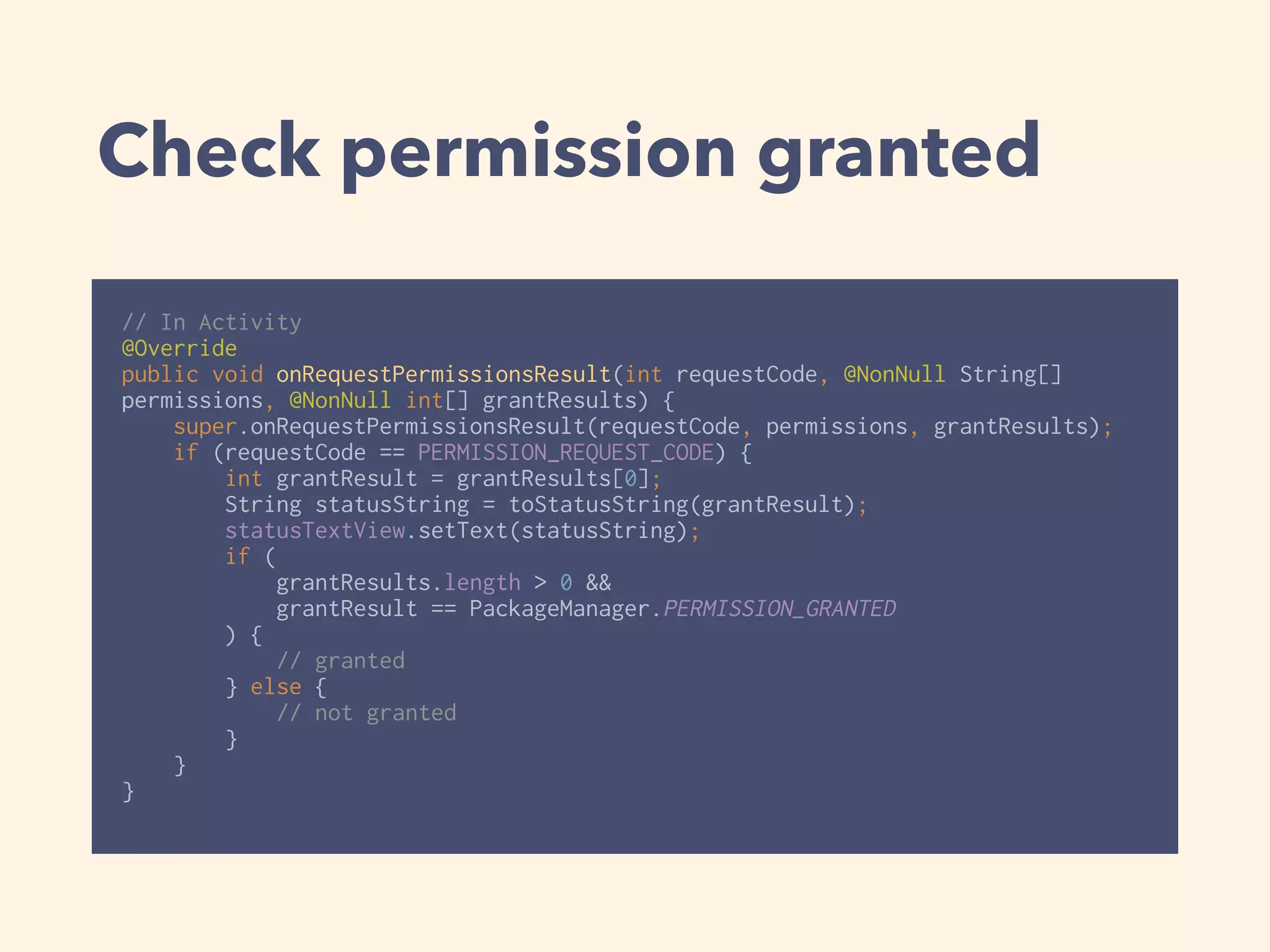 Check permission granted
// In Activity
@Override 
public void onRequestPermissionsResult(int requestCode, @NonNull String[]
permissions, @NonNull int[] grantResults) { 
super.onRequestPermissionsResult(requestCode, permissions, grantResults); 
if (requestCode == PERMISSION_REQUEST_CODE) { 
int grantResult = grantResults[0]; 
String statusString = toStatusString(grantResult); 
statusTextView.setText(statusString); 
if (
grantResults.length > 0 &&
grantResult == PackageManager.PERMISSION_GRANTED
) { 
// granted 
} else { 
// not granted 
} 
} 
}
 