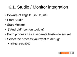 31
6.1. Studio / Monitor integration
● Beware of libgail18 in Ubuntu
● Start Studio
● Start Monitor
● ("Android" icon on toolbar)
● Each process has a separate host-side socket
● Select the process you want to debug:
● It'll get port 8700
 