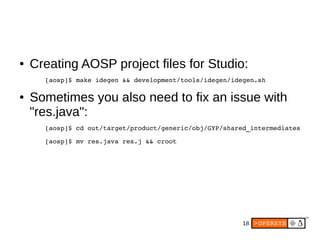 18
● Creating AOSP project files for Studio:
[aosp]$ make idegen && development/tools/idegen/idegen.sh
● Sometimes you also need to fix an issue with
"res.java":
[aosp]$ cd out/target/product/generic/obj/GYP/shared_intermediates
[aosp]$ mv res.java res.j && croot
 