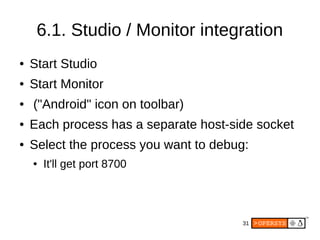 31
6.1. Studio / Monitor integration
● Start Studio
● Start Monitor
● ("Android" icon on toolbar)
● Each process has a separate host-side socket
● Select the process you want to debug:
● It'll get port 8700
 