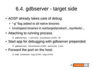 35
6.4. gdbserver - target side
● AOSP already takes care of debug:
● “-g” flag added to all native binaries
● Unstripped binaries in out/target/product/.../symbols/...
● Attaching to running process
# gdbserver ­­attach locahost:2345 30
● Start app for debugging with gdbserver prepended
# gdbserver localhost:2345 service list
● Forward the port on the host:
$ adb forward tcp:2345 tcp:2345
 