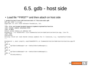 36
6.5. gdb - host side
● Load file **FIRST** and then attach on host side
$ prebuilts/gcc/linux­x86/arm/arm­eabi­4.7/bin/arm­eabi­gdb
GNU gdb (GDB) 7.3.1­gg2
Copyright (C) 2011 Free Software Foundation, Inc.
...
(gdb) file out/target/product/generic/symbols/system/bin/service
(gdb) target remote localhost:2345
(gdb) b main
Cannot access memory at address 0x0
Breakpoint 1 at 0x2a00146c: file frameworks/native/cmds/service/service.cpp, line 59.
(gdb) cont
Continuing.
warning: Could not load shared library symbols for 11 libraries, e.g. /system/bin/linker.
...
Breakpoint 1, main (argc=2, argv=0xbe882b74) at frameworks/native/cmds/service/service.cpp:59
59 {
(gdb) n
60     sp<IServiceManager> sm = defaultServiceManager();
(gdb) n
59 {
(gdb) n
60     sp<IServiceManager> sm = defaultServiceManager();
(gdb) n
61     fflush(stdout);
 